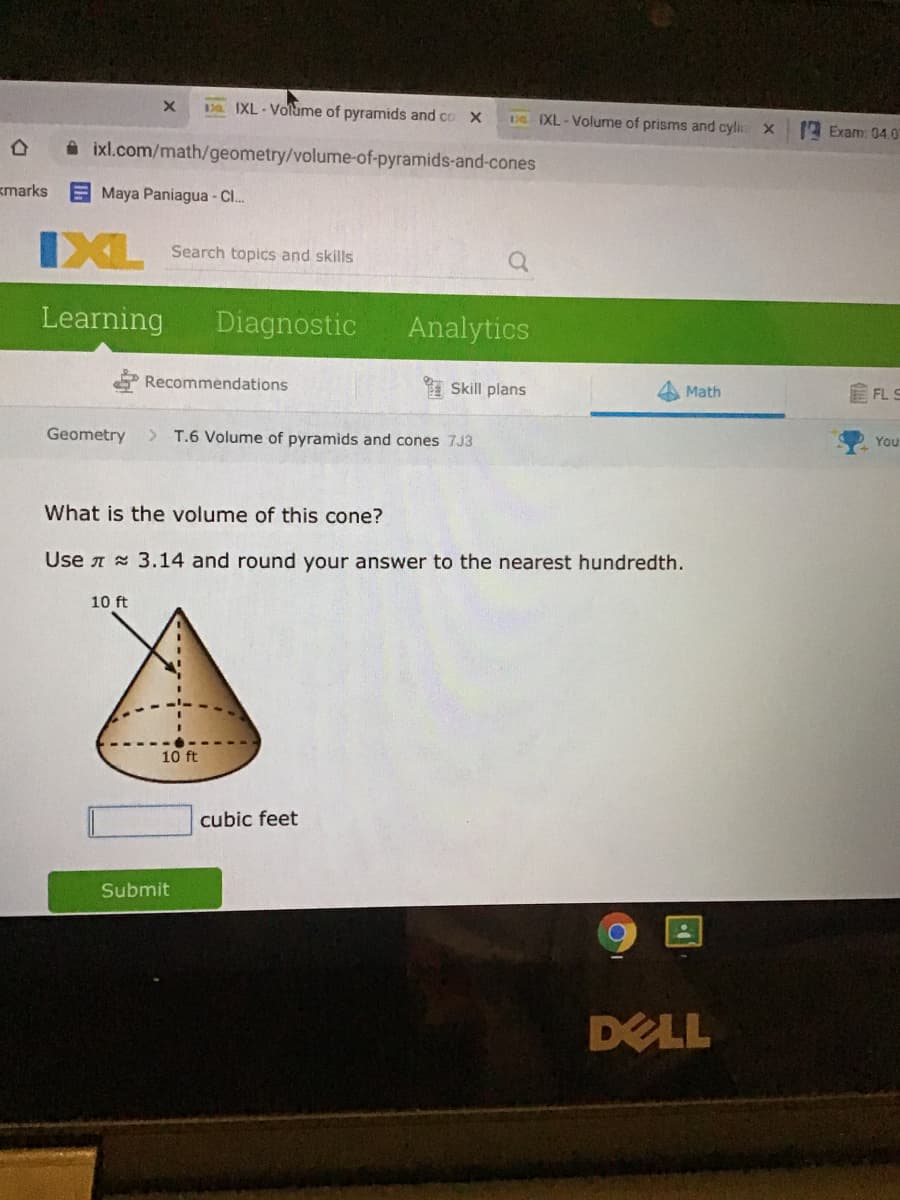 Da IXL-Volume of pyramids and co X
De IXL - Volume of prisms and cyli X
Exam: 04.0
i ixl.com/math/geometry/volume-of-pyramids-and-cones
kmarks
Maya Paniagua - C.
IXL
Search topics and skills
Learning
Diagnostic
Analytics
Recommendations
I Skill plans
E FL S
Math
Geometry
> T.6 Volume of pyramids and cones 7J3
You
What is the volume of this cone?
Use A 3.14 and round your answer to the nearest hundredth.
10 ft
10 ft
cubic feet
Submit
DELL
