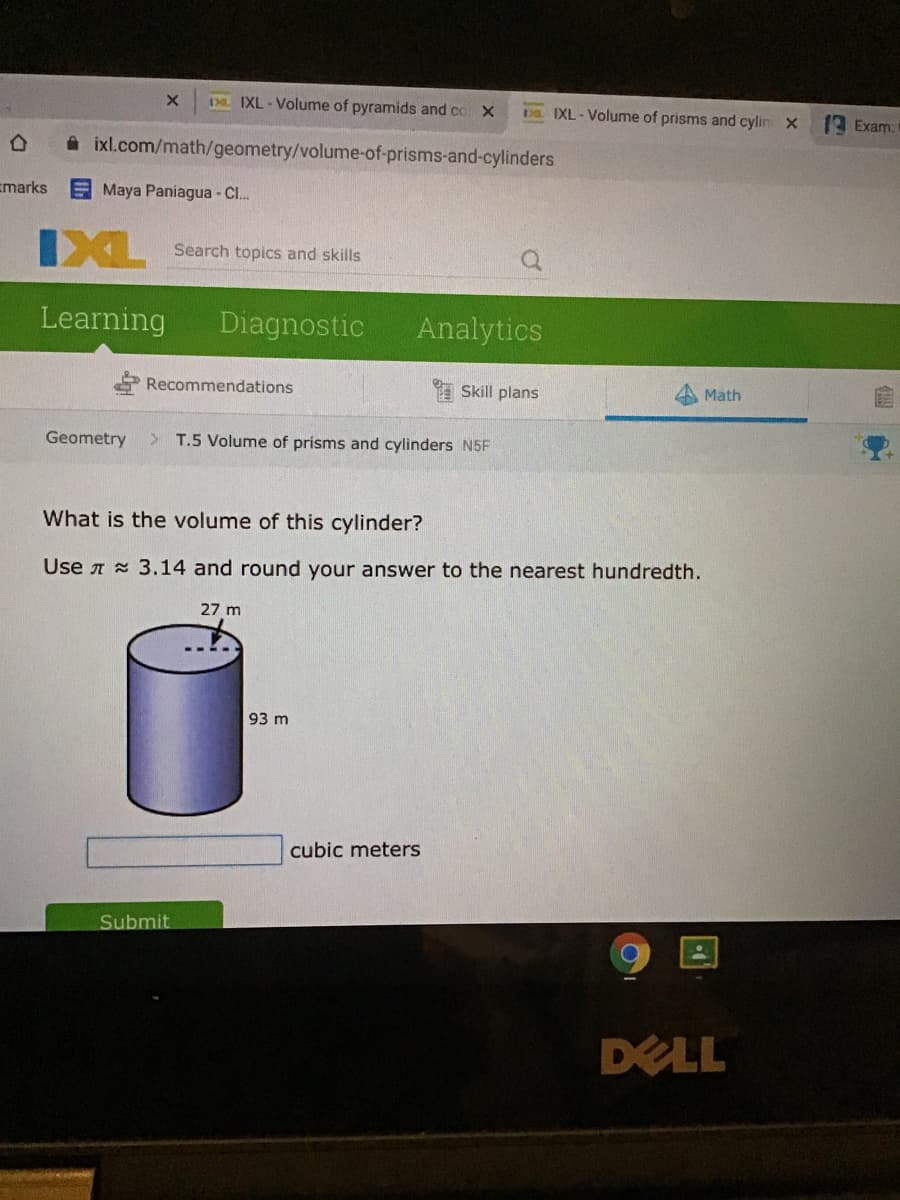 De IXL - Volume of pyramids and co X
Da IXL - Volume of prisms and cylin X
Exam:
ixl.com/math/geometry/volume-of-prisms-and-cylinders
Emarks
Maya Paniagua - Cl.
IXL
Search topics and skills
Learning
Diagnostic
Analytics
Recommendations
* Skill plans
Math
Geometry
T.5 Volume of prisms and cylinders N5F
What is the volume of this cylinder?
Use A 3.14 and round your answer to the nearest hundredth.
27 m
93 m
cubic meters
Submit
DELL
