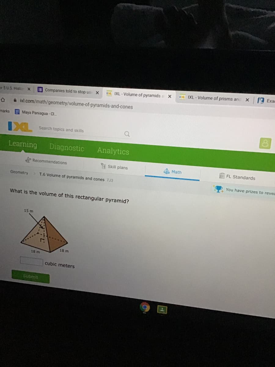 Exam
D IXL - Volume of prisms and X
E Companies told to stop us:
D. IXL - Volume of pyramids
or 5U.S. Histor x
A ixl.com/math/geometry/volume-of-pyramids-and-cones
marks
E Maya Paniagua - Cl..
IXL
Search topics and skills
Learning
Diagnostic
Analytics
Recommendations
1 Skill plans
A Math
E FL Standards
Geometry
T.6 Volume of pyramids and cones 7J3
You have prizes to revea
What is the volume of this rectangular pyramid?
15 m
18 m
18 m
cubic meters
Submit
