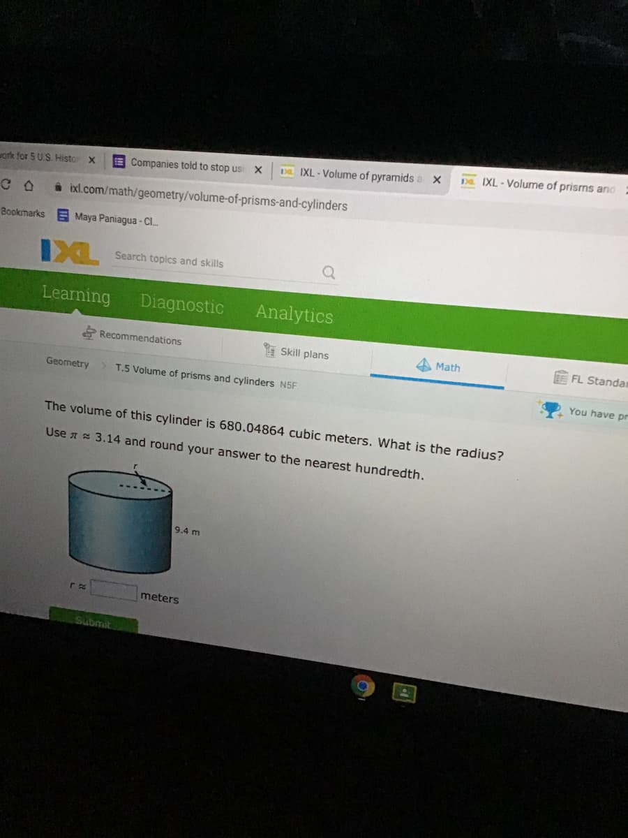 Da IXL-Volume of prisms and
D IXL - Volume of pyramids a X
E Companies told to stop usi
ork for 5 US. Histo
ixl.com/math/geometry/volume-of-prisms-and-cylinders
Bookmarks E Maya Paniagua - CI..
IXL
Search topics and skills
Learning
Diagnostic
Analytics
Recommendations
E Skill plans
A Math
BEFL Standan
Geometry
T.5 Volume of prisms and cylinders N5F
You have pr
The volume of this cylinder is 680.04864 cubic meters. What is the radius?
Use a = 3.14 and round your answer to the nearest hundredth.
9.4 m
meters
Submit
同
