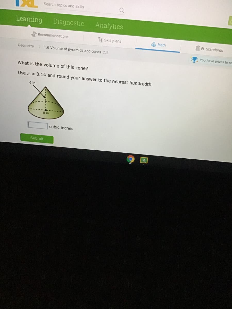 Search topics and skills
Learning
Diagnostic
Analytics
Recommendations
Skill plans
A Math
FL Standards
Geometry> T.6 Volume of pyramids and cones 7J3
You have prizes to re
What is the volume of this cone?
Use A 3.14 and round your answer to the nearest hundredth.
6 in
8 in
cubic inches
Submit
