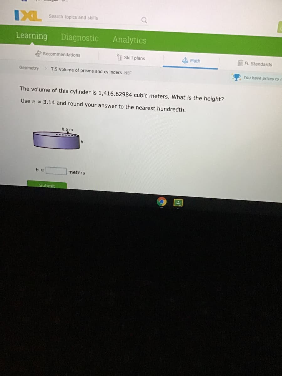 IXL
Search topics and skills
Learning
Diagnostic
Analytics
Recommendations
I Skill plans
Math
FL Standards
Geometry
> T.5 Volume of prisms and cylinders N5F
You have prizes to r
The volume of this cylinder is 1,416.62984 cubic meters. What is the height?
Use A 3.14 and round your answer to the nearest hundredth.
8.6 m
h
meters
Submit
