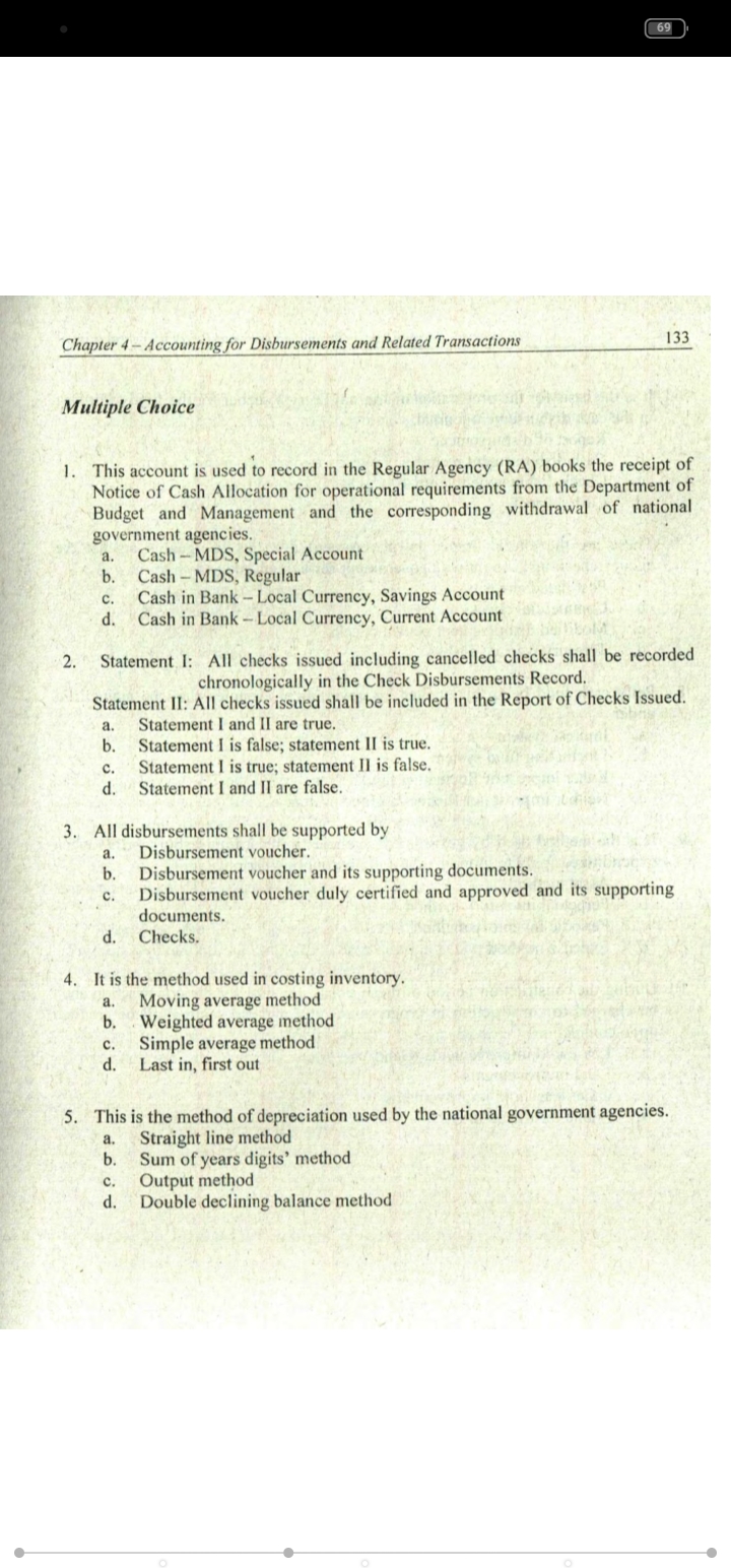 69
133
Chapter 4- Accounting for Disbursements and Related Transactions
Multiple Choice
1. This account is used to record in the Regular Agency (RA) books the receipt of
Notice of Cash Allocation for operational requirements from the Department of
Budget and Management and the corresponding withdrawal of national
government agencies.
Cash - MDS, Special Account
b.
a.
Cash - MDS, Regular
Cash in Bank - Local Currency, Savings Account
d.
с.
Cash in Bank -Local Currency, Current Account
2.
Statement I: All checks issued including cancelled checks shall be recorded
chronologically in the Check Disbursements Record.
Statement II: All checks issued shall be included in the Report of Checks Issued.
Statement I and II are true.
b.
a.
Statement I is false; statement II is true.
Statement I is true; statement Il is false.
Statement I and II are false.
с.
d.
3. All disbursements shall be supported by
Disbursement voucher.
а.
Disbursement voucher and its supporting documents.
Disbursement voucher duly certified and approved and its supporting
documents.
b.
с.
d. Checks.
It is the method used in costing inventory.
Moving average method
b.
4.
a.
Weighted average method
Simple average method
d.
с.
Last in, first out
5. This is the method of depreciation used by the national government agencies.
Straight line method
b.
a.
Sum of years digits' method
Output method
d.
с.
Double declining balance method
