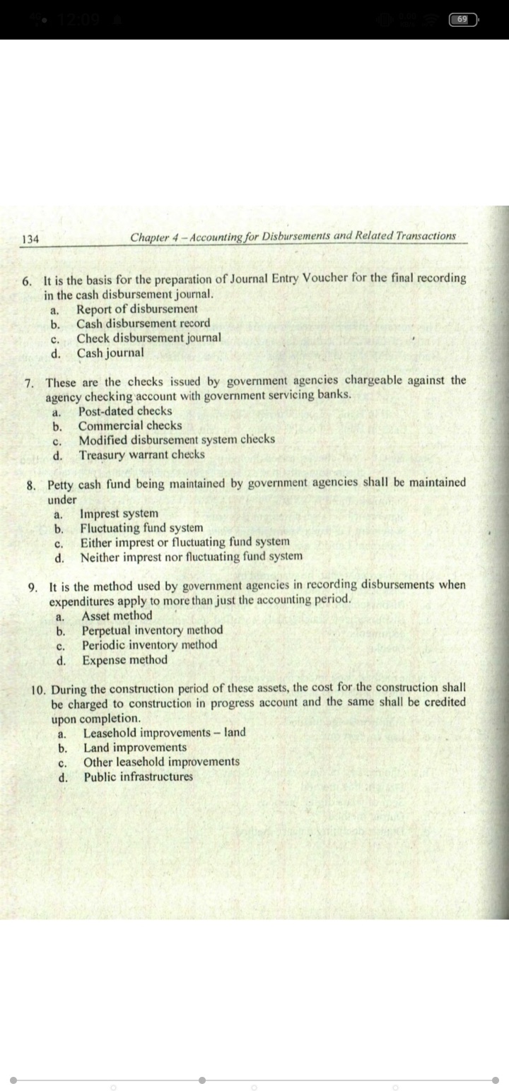 69
134
Chapter 4 - Accounting for Disbursements and Related Transactions
6. It is the basis for the preparation of Journal Entry Voucher for the final recording
in the cash disbursement journal.
Report of disbursement
Cash disbursement record
a.
b.
Check disbursement journal
Cash journal
с.
d.
7. These are the checks issued by government agencies chargeable against the
agency checking account with government servicing banks.
Post-dated checks
Commercial checks
Modified disbursement system checks
Treasury warrant checks
а.
b.
с.
d.
8. Petty cash fund being maintained by government agencies shall be maintained
under
a.
Imprest system
b.
Fluctuating fund system
Either imprest or fluctuating fund system
Neither imprest nor fluctuating fund system
с.
d.
9. It is the method used by government agencies in recording disbursements when
expenditures apply to more than just the accounting period.
Asset method
a.
Perpetual inventory method
Periodic inventory method
Expense method
b.
с.
d.
10. During the construction period of these assets, the cost for the construction shall
be charged to construction in progress account and the same shall be credited
upon completion.
Leasehold improvements- land
a.
Land improvements
Other leasehold improvements
Public infrastructures
b.
с.
d.
