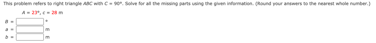 This problem refers to right triangle ABC with C = 90°. Solve for all the missing parts using the given information. (Round your answers to the nearest whole number.)
A = 23°, c = 28 m
В 3
a =
b =
