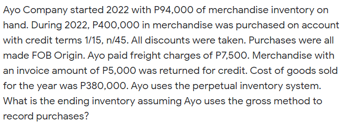 Ayo Company started 2022 with P94,000 of merchandise inventory on
hand. During 2022, P400,000 in merchandise was purchased on account
with credit terms 1/15, n/45. All discounts were taken. Purchases were all
made FOB Origin. Ayo paid freight charges of P7,500. Merchandise with
an invoice amount of P5,000 was returned for credit. Cost of goods sold
for the year was P380,000. Ayo uses the perpetual inventory system.
What is the ending inventory assuming Ayo uses the gross method to
record purchases?
