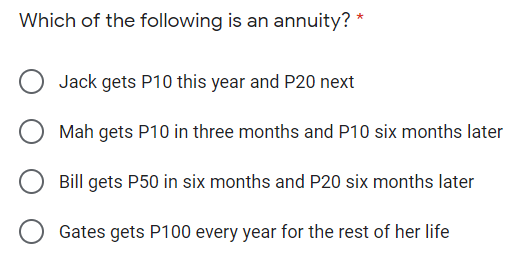 Which of the following is an annuity? *
Jack gets P10 this year and P20 next
Mah gets P10 in three months and P10 six months later
Bill gets P50 in six months and P20 six months later
Gates gets P100 every year for the rest of her life
