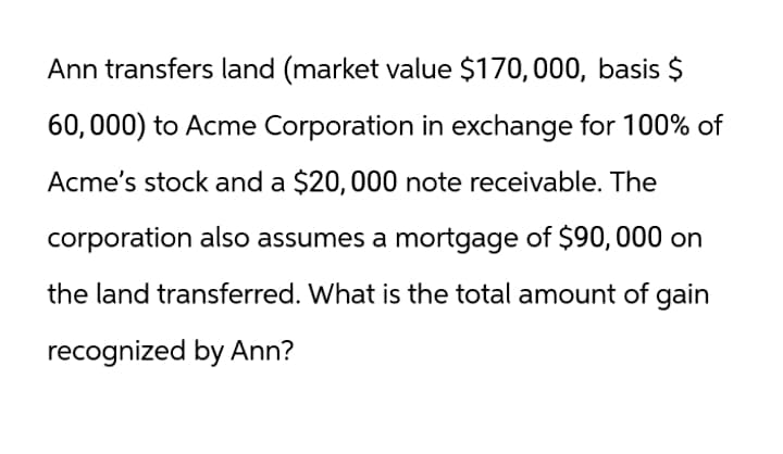 Ann transfers land (market value $170,000, basis $
60,000) to Acme Corporation in exchange for 100% of
Acme's stock and a $20,000 note receivable. The
corporation also assumes a mortgage of $90,000 on
the land transferred. What is the total amount of gain
recognized by Ann?