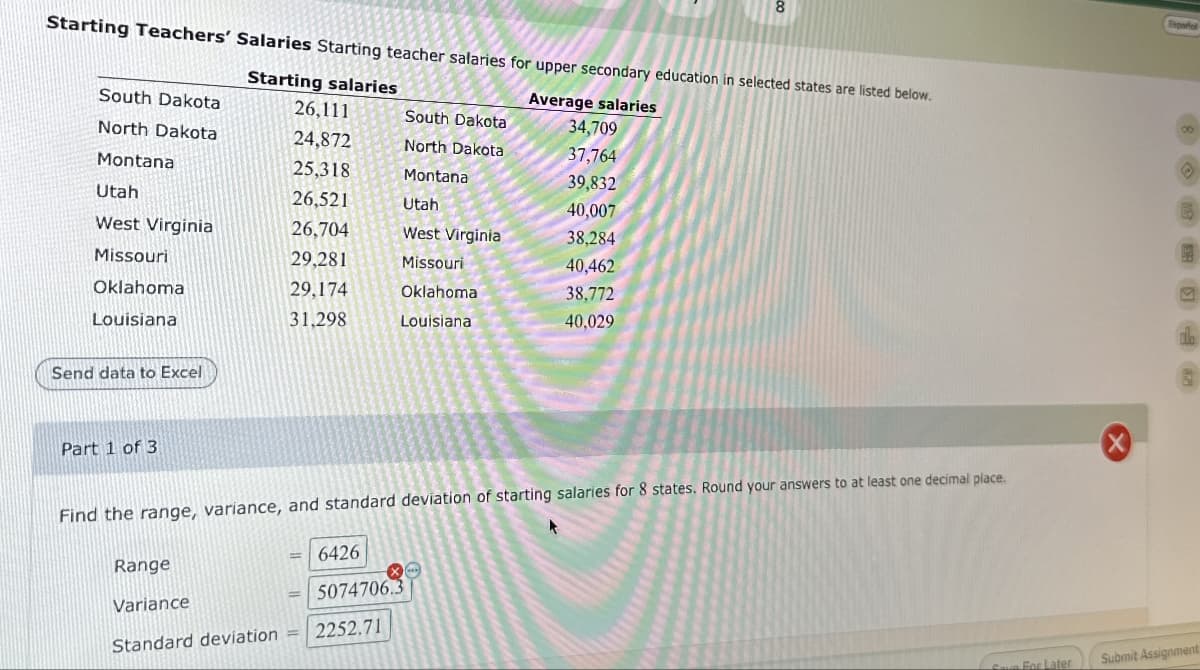 8
Starting Teachers' Salaries Starting teacher salaries for upper secondary education in selected states are listed below.
Starting salaries
South Dakota
Average salaries
26,111
South Dakota
34,709
North Dakota
24,872
North Dakota
37,764
Montana
25,318
Montana
39,832
Utah
26,521
Utah
40,007
West Virginia
26,704
West Virginia
38,284
Missouri
29,281
Missouri
40,462
Oklahoma
29,174
Oklahoma
38,772
Louisiana
31,298
Louisiana
40,029
Send data to Excel
Part 1 of 3
Find the range, variance, and standard deviation of starting salaries for 8 states. Round your answers to at least one decimal place.
Range
6426
Variance
Standard deviation
5074706.3
2252.71
Español
8
Save For Later
Submit Assignment