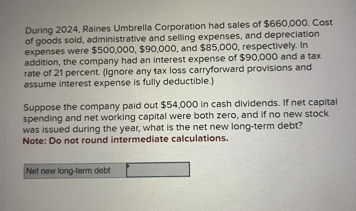 During 2024, Raines Umbrella Corporation had sales of $660,000. Cost
of goods sold, administrative and selling expenses, and depreciation
expenses were $500,000, $90,000, and $85,000, respectively. In
addition, the company had an interest expense of $90,000 and a tax
rate of 21 percent. (Ignore any tax loss carryforward provisions and
assume interest expense is fully deductible.)
Suppose the company paid out $54,000 in cash dividends. If net capital
spending and net working capital were both zero, and if no new stock
was issued during the year, what is the net new long-term debt?
Note: Do not round intermediate calculations.
Net new long-term debt