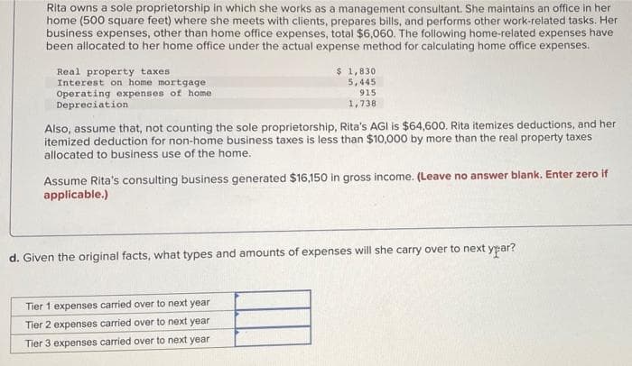 Rita owns a sole proprietorship in which she works as a management consultant. She maintains an office in her
home (500 square feet) where she meets with clients, prepares bills, and performs other work-related tasks. Her
business expenses, other than home office expenses, total $6,060. The following home-related expenses have
been allocated to her home office under the actual expense method for calculating home office expenses.
Real property taxes
Interest on home mortgage
Operating expenses of home
$ 1,830
5,445
915
1,738
Depreciation
Also, assume that, not counting the sole proprietorship, Rita's AGI is $64,600. Rita itemizes deductions, and her
itemized deduction for non-home business taxes is less than $10,000 by more than the real property taxes
allocated to business use of the home.
Assume Rita's consulting business generated $16,150 in gross income. (Leave no answer blank. Enter zero if
applicable.)
d. Given the original facts, what types and amounts of expenses will she carry over to next ypar?
Tier 1 expenses carried over to next year
Tier 2 expenses carried over to next year
Tier 3 expenses carried over to next year
