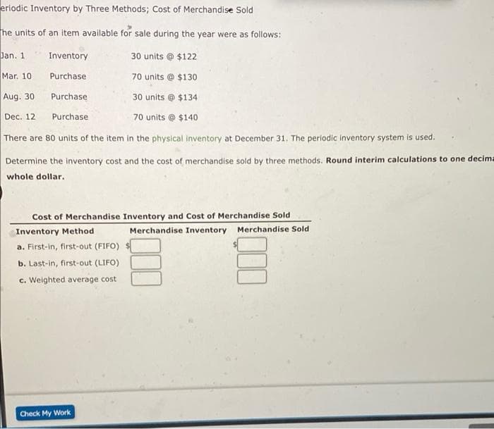 eriodic Inventory by Three Methods; Cost of Merchandise Sold
he units of an item available for sale during the year were as follows:
Dan. 1
Inventory
30 units @ $122
Mar. 10
Purchase
70 units @ $130
Aug. 30
Purchase
30 units @ $134
Dec. 12
Purchase
70 units @ $140
There are 80 units of the item in the physical inventory at December 31. The periodic inventory system is used.
Determine the inventory cost and the cost of merchandise sold by three methods. Round interim calculations to one decima
whole dollar.
Cost of Merchandise Inventory and Cost of Merchandise Sold
Inventory Method
Merchandise Inventory Merchandise Sold
a. First-in, first-out (FIFO)
b. Last-in, first-out (LIFO)
c. Weighted average cost
Check My Work
