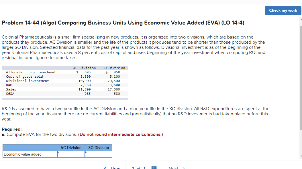 Check my work
Problem 14-44 (Algo) Comparing Business Units Using Economic Value Added (EVA) (LO 14-4)
Colonial Pharmaceuticals is a small firm specializing in new products. It is organized into two divisions, which are based on the
products they produce. AC Division is smaller and the life of the products it produces tend to be shorter than those produced by the
larger SO Division. Selected financial data for the past year is shown as follows. Divisional investment is as of the beginning of the
year. Colonial Pharmaceuticals uses a 8 percent cost of capital and uses beginning-of-the-year investment when computing ROI and
residual income. Ignore income taxes.
AC Division
sO Division
Allocated corp. overhead
Cost of goods sold
2$
695
850
3,390
5,100
70,500
3,600
17,500
Divisional investment
10,900
2,950
11,800
R&D
Sales
SG&A
985
580
R&D is assumed to have a two-year life in the AC Division and a nine-year life in the SO division. All R&D expenditures are spent at the
beginning of the year. Assume there are no current liabilities and (unrealistically) that no R&D investments had taken place before this
year.
Required:
a. Compute EVA for the two divisions. (Do not round intermediate calculations.)
AC Division
SO Division
Economic value added
Drov
2. of 2
Novt
