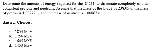 Determine the amount of energy required for the U-238 to dissociate completely into its
consistent protons and neutrons. Assume that the mass of the U-238 is 238.05 u, the mass
of proton is 1.00727 u, and the mass of neutron is 1.00867 u.
Answer Choices:
а. 1854 MeV
b. 1756 MeV
с. 1645 MeV
d. 1453 MeV
