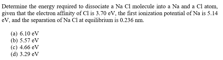 Determine the energy required to dissociate a Na Cl molecule into a Na and a Cl atom,
given that the electron affinity of Cl is 3.70 eV, the first ionization potential of Na is 5.14
eV, and the separation of Na Cl at equilibrium is 0.236 nm.
(а) 6.10 eV
(b) 5.57 eV
(с) 4.66 eV
(d) 3.29 eV
