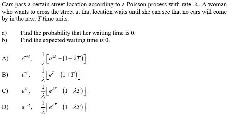 Cars pass a certain street location according to a Poisson process with rate 2. A woman
who wants to cross the street at that location waits until she can see that no cars will come
by in the next T time units.
а)
b)
Find the probability that her waiting time is 0.
Find the expected waiting time is 0.
e. -(1+ a7)]
A)
В)
-(1+7)]
et,
[e" - (1– AT)]
C)
[eT -(1– 27)]
D)
