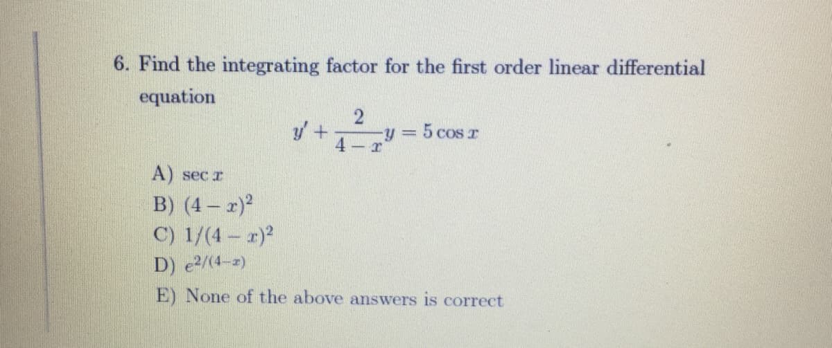 6. Find the integrating factor for the first order linear differential
equation
=D5 cos T
- r
A) sec r
B) (4 – 2)2
C) 1/(4 - r)2
D) e2/(4-z)
E) None of the above answers is correct
