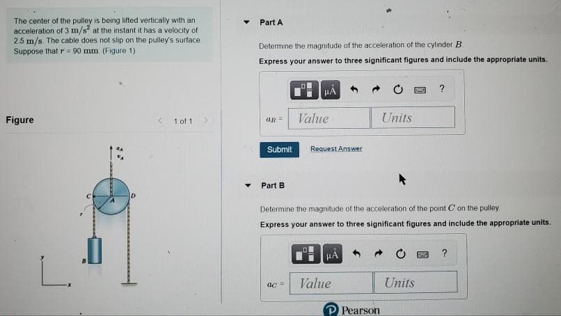 The center of the pulley is being lifted vertically with an
acceleration of 3 m/s at the instant it has a velocity of
2.5 m/s. The cable does not slip on the pulley's surface
Suppose that r = 90 mm (Figure 1)
Part A
Determine the magnitude of the acceleration of the cylinder B
Express your answer to three significant figures and include the appropriate units.
?
HA
Figure
Value
Units
1 of 1
ap =
Submit
Request Answer
Part B
Determine the magnitude of the acceleration of the point C on the pulley
Express your answer to three significant figures and include the appropriate units.
HA
?
Value
Units
Pearson
