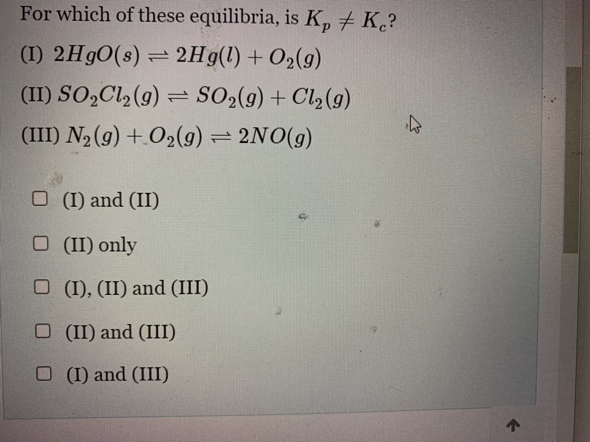 For which of these equilibria, is Kp / Kc?
(I) 2HgO(s) = 2Hg(l) + O2(g)
(II) SO₂Cl₂(g) = SO2(g) + Cl₂ (9)
(III) N₂ (9) + O2(g) = 2NO(g)
□ (I) and (II)
O (II) only
O (I), (II) and (III)
O (II) and (III)
□ (I) and (III)
←