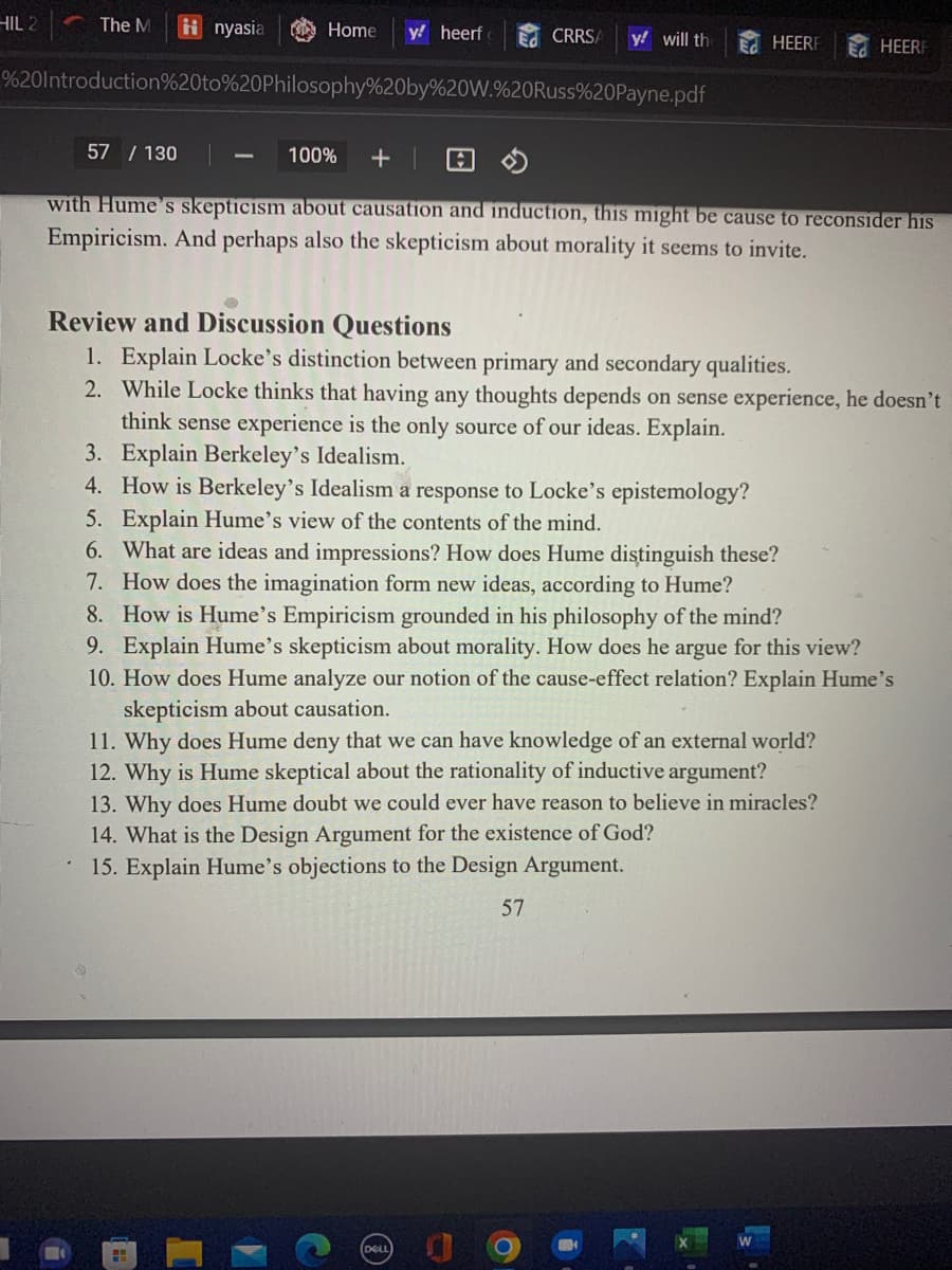 HIL 2
Home y! heerf E CRRSA
%20Introduction%20to%20Philosophy%20by%20W.%20Russ%20Payne.pdf
The M inyasia
y! will the
L
57 / 130
100% + |
with Hume's skepticism about causation and induction, this might be cause to reconsider his
Empiricism. And perhaps also the skepticism about morality it seems to invite.
HEERF
Review and Discussion Questions
1. Explain Locke's distinction between primary and secondary qualities.
2. While Locke thinks that having any thoughts depends on sense experience, he doesn't
think sense experience is the only source of our ideas. Explain.
3. Explain Berkeley's Idealism.
4. How is Berkeley's Idealism a response to Locke's epistemology?
5. Explain Hume's view of the contents of the mind.
6. What are ideas and impressions? How does Hume distinguish these?
7. How does the imagination form new ideas, according to Hume?
8. How is Hume's Empiricism grounded in his philosophy of the mind?
9. Explain Hume's skepticism about morality. How does he argue for this view?
HEER
10. How does Hume analyze our notion of the cause-effect relation? Explain Hume's
skepticism about causation.
11. Why does Hume deny that we can have knowledge of an external world?
12. Why is Hume skeptical about the rationality of inductive argument?
13. Why does Hume doubt we could ever have reason to believe in miracles?
14. What is the Design Argument for the existence of God?
15. Explain Hume's objections to the Design Argument.
57
*
11