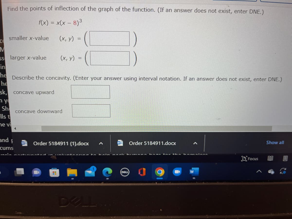 Find the points of inflection of the graph of the function. (If an answer does not exist, enter DNE.)
f(x) = x(x − 8)3
(x, y) =
smaller x-value
CO
M
Ss larger x-value
(x, y) =
in
he
Describe the concavity. (Enter your answer using interval notation. If an answer does not exist, enter DNE.)
he
sk, concave upward
nyo
Sh
ells t
ne vi
and f
cums
concave downward
Order 5184911 (1).docx
tonning ta
DELL
W Order 5184911.docx
nooke bumiana hana for tha hamala
(DELL)
8
Focus
Show all
G