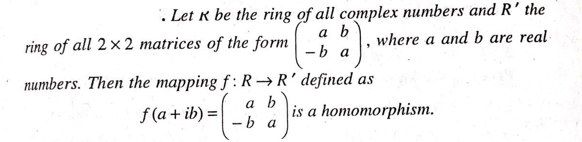 . Let R be the ring of all complex numbers and R' the
a b
-b a
ring of all 2× 2 matrices of the form
where a and b are real
numbers. Then the mapping f: R→R' defined as
a b
-b a
а
f (a + ib) =
is a homomorphism.
