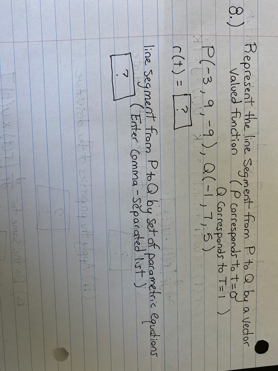 8.)
Represent the line Segment from P to Q by a vedor
Valued function
(P correspands to t=0
Q Corresponds to T=1 )
P(-3,9,-9), Q(-1,7,5)
IT 20
nic
(1)
r(t) =
%3D
line Segment from P to Q by Set of parametric equations
( Enter Comma-Separated list )
t.
