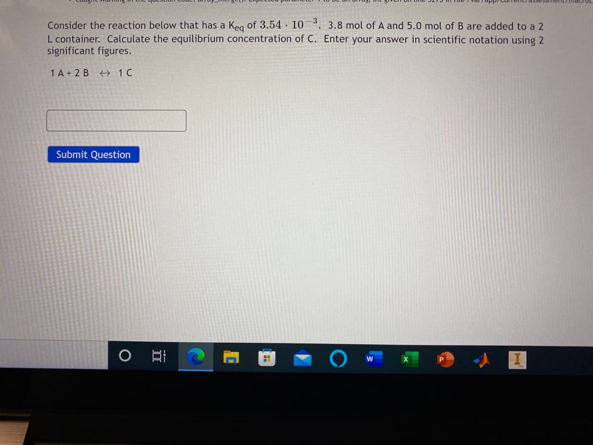 Consider the reaction below that has a Keg of 3.54 · 10 3
L container. Calculate the equilibrium concentration of C. Enter your answer in scientific notation using 2
significant figures.
. 3.8 mol of A and 5.0 mol of B are added to a 2
1 A + 2 B 1 C
Submit Question
