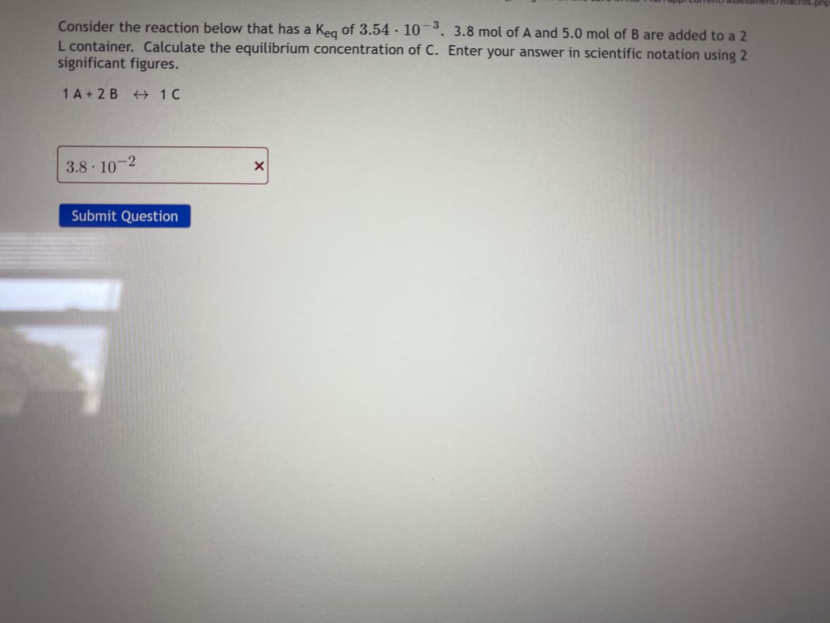 Consider the reaction below that has a Keg of 3.54 · 10¯°. 3.8 mol of A and 5.0 mol of B are added to a 2
L container. Calculate the equilibrium concentration of C. Enter your answer in scientific notation using 2
significant figures.
1 A + 2 B + 1C
3.8 10
Submit Question
