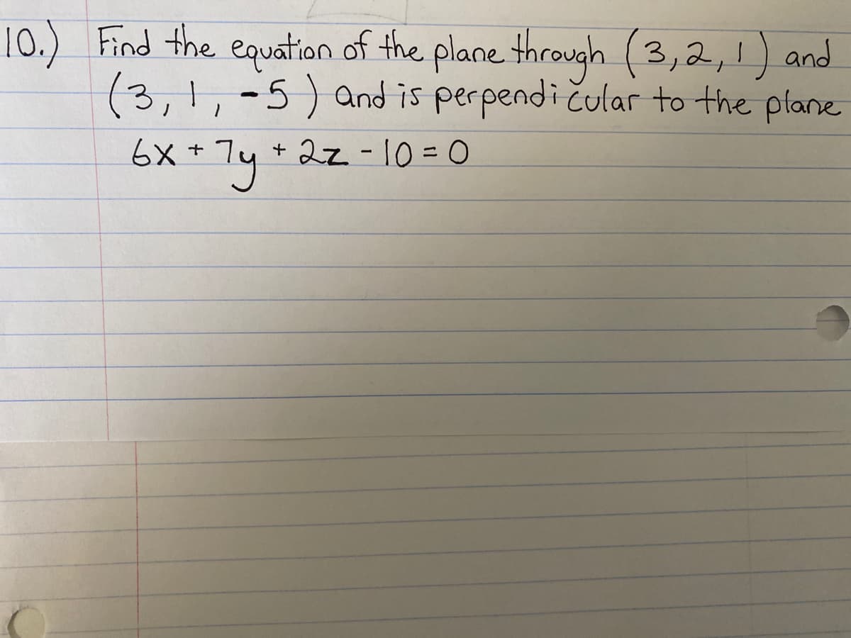 ### Problem Statement:
**Find the equation of the plane through \((3,2,1)\) and \((3,1,-5)\) and is perpendicular to the plane \(6x + 7y + 2z - 10 = 0\)**.

### Detailed Explanation:

To determine the equation of the desired plane, consider the following steps:

1. **Understand the Geometry**:
   - We are given two points \((3, 2, 1)\) and \((3, 1, -5)\) that lie on the plane.
   - The plane is perpendicular to another plane whose equation is \(6x + 7y + 2z - 10 = 0\).

2. **Normal Vectors**:
   - The normal vector to the given plane \(6x + 7y + 2z - 10 = 0\) is \( \mathbf{n_1} = (6, 7, 2) \).
   - The normal vector to the plane we're seeking (let's call it \(\mathbf{n_2}\)) will be perpendicular to \(\mathbf{n_1}\).
   
3. **Vector Direction**:
   - Compute the direction vector \(\mathbf{d}\) between points \((3, 2, 1)\) and \((3, 1, -5)\):
     \[
     \mathbf{d} = (3 - 3, 1 - 2, -5 - 1) = (0, -1, -6)
     \]

4. **Formulation**:
   - The desired plane will have a normal vector \( \mathbf{n_2} \), which will be orthogonal to both \(\mathbf{n_1}\) and \(\mathbf{d}\). This can be obtained using the cross product:
     \[
     \mathbf{n_2} = \mathbf{n_1} \times \mathbf{d}
     \]

5. **Cross Product Calculation**:
   - Calculate the cross product: 
     \[
     \mathbf{n_2} = (6, 7, 2) \times (0, -1, -6)
     \]
     \[
     \mathbf{n_2} = \left| \begin{matrix}
     \mathbf{i} & \mathbf{