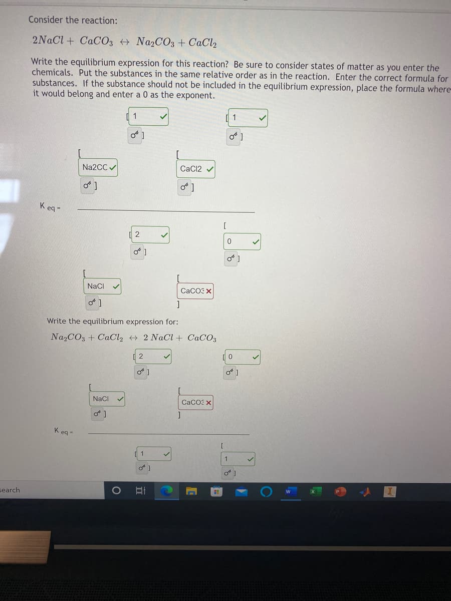Consider the reaction:
2NaCl + CACO3 + Na2CO3 + CaCl2
Write the equilibrium expression for this reaction? Be sure to consider states of matter as you enter the
chemicals. Put the substances in the same relative order as in the reaction. Enter the correct formula for
substances. If the substance should not be included in the equilibrium expression, place the formula where-
it would belong and enter a 0 as the exponent.
1
1
Na2CC /
CaC12 v
K eq =
NaCI
СаСОЗ х
]
Write the equilibrium expression for:
Na2CO3 + CaCl, + 2 NaCl + CaCO3
Naci
CaCO: X
K eg -
search
