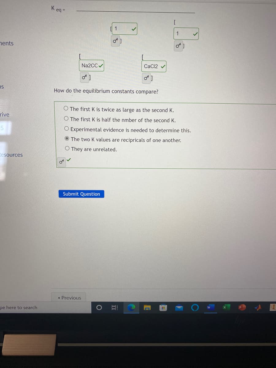 K eq =
1
1
nents
Na2CCV
CaC12 v
o ]
ns
How do the equilibrium constants compare?
O The first K is twice as large as the second K.
rive
O The first K is half the nmber of the second K.
O Experimental evidence is needed to determine this.
O The two K values are recipricals of one another.
O They are unrelated.
esources
Submit Question
• Previous
pe here to search
