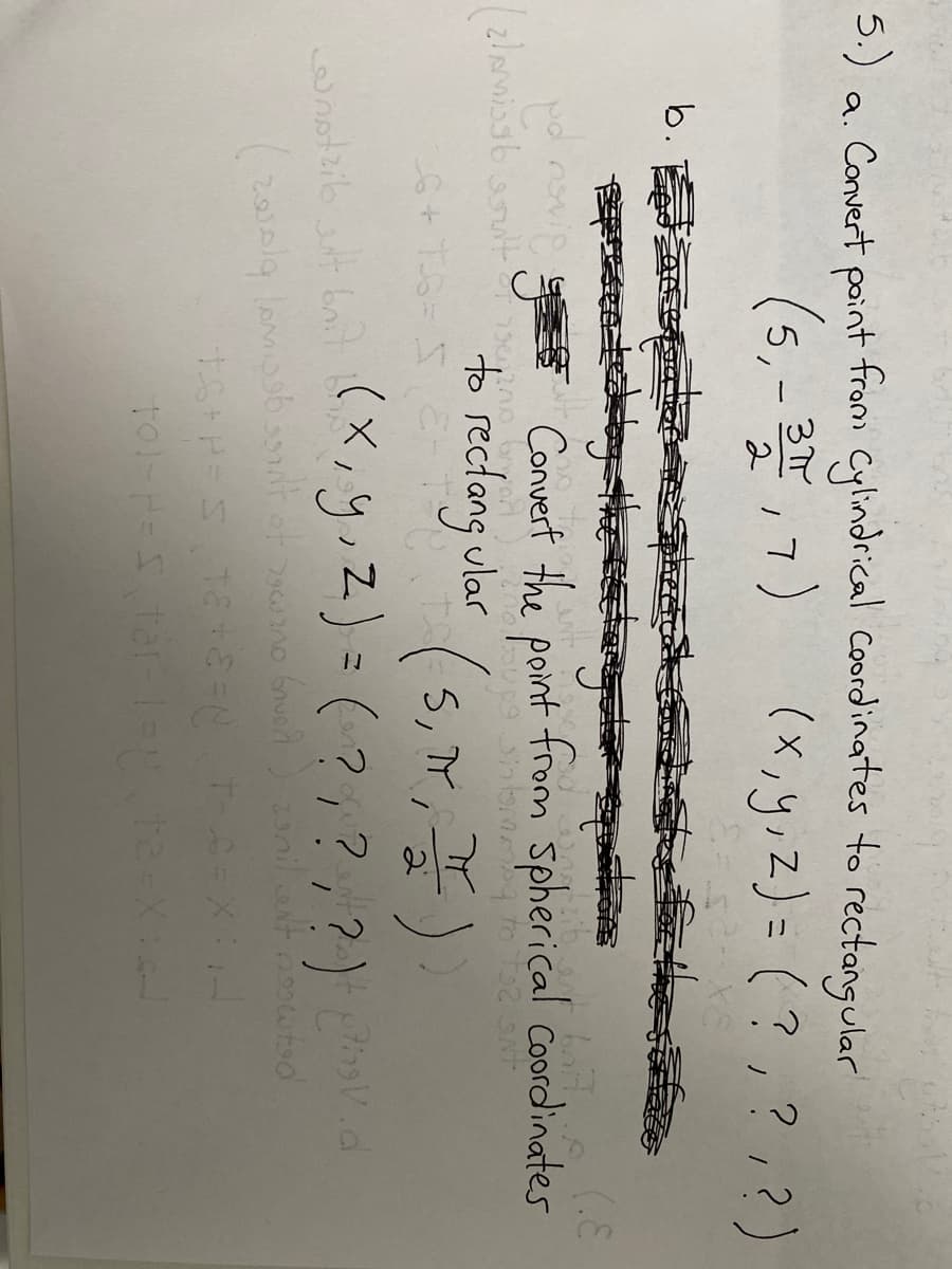 5.) a. Covert point fram Cylindrical Coordingtes to rectangular
(5,-, 7)
(x,y;z)= (?,?,?)
2
b. z
E herical Coordinates
Convert the point from sol
to rectang ular
(5, r,)
)
wnotzib t bat X,y,Z)=(?;?, ?) .d
of
