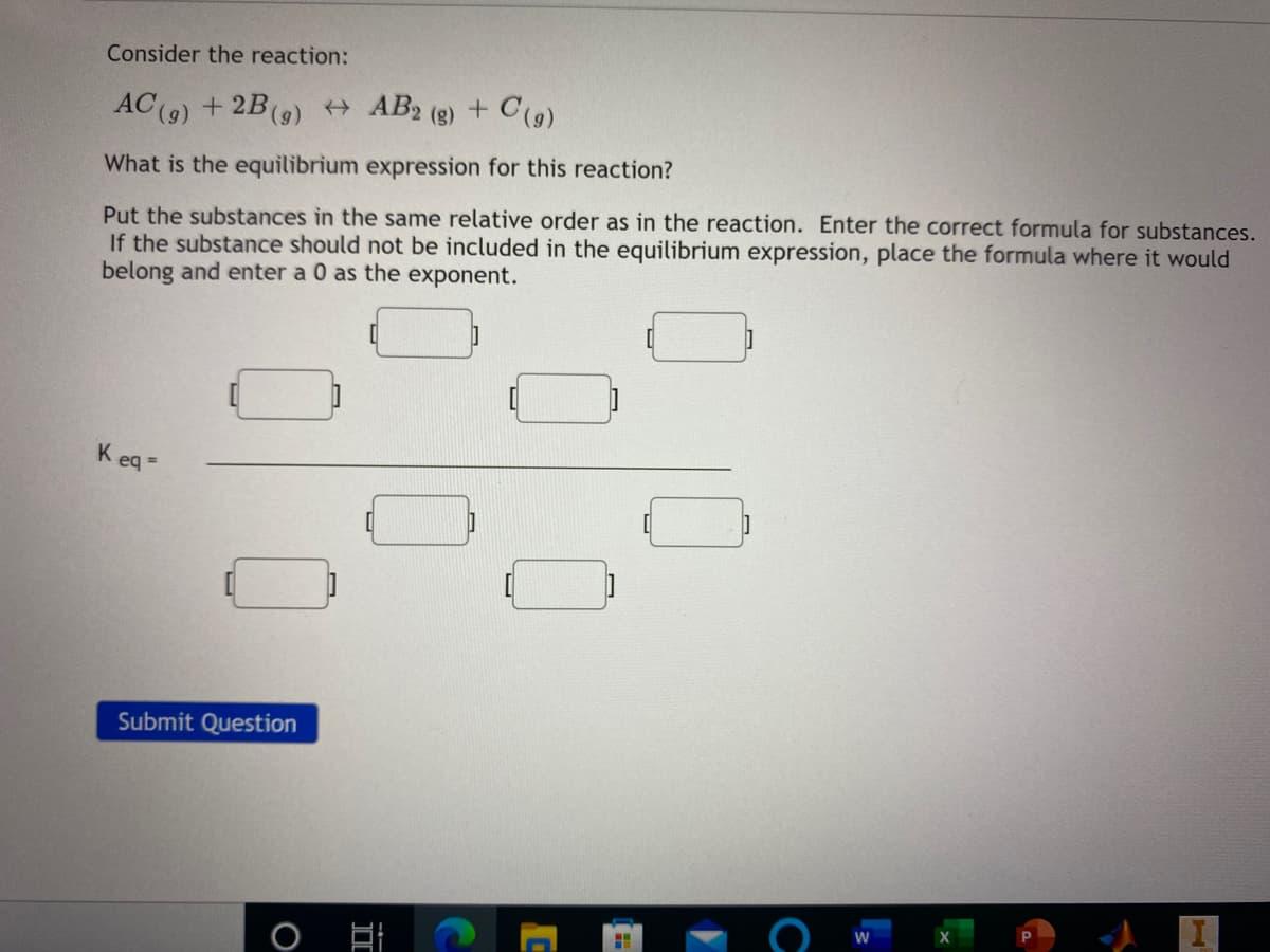 Consider the reaction:
AC(9) + 2B(9) AB2 (8) + C(9)
What is the equilibrium expression for this reaction?
Put the substances in the same relative order as in the reaction. Enter the correct formula for substances.
If the substance should not be included in the equilibrium expression, place the formula where it would
belong and enter a 0 as the exponent.
K eq =
Submit Question
II
