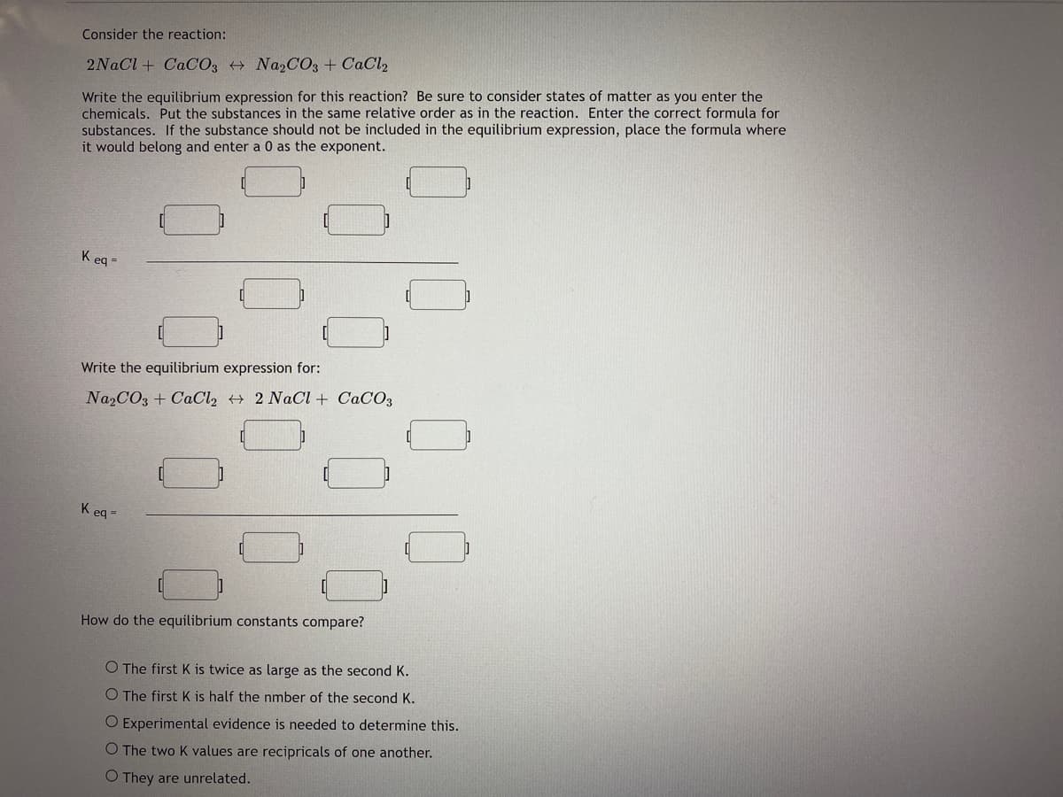 Consider the reaction:
2NACI + CaC03 + Na2CO3 + CaCl2
Write the equilibrium expression for this reaction? Be sure to consider states of matter as you enter the
chemicals. Put the substances in the same relative order as in the reaction. Enter the correct formula for
substances. If the substance should not be included in the equilibrium expression, place the formula where
it would belong and enter a 0 as the exponent.
K eq =
Write the equilibrium expression for:
Na2CO3 + CaCl, → 2 NaCl + CaCO3
K eq =
How do the equilibrium constants compare?
O The first K is twice as large as the second K.
O The first K is half the nmber of the second K.
O Experimental evidence is needed to determine this.
O The two K values are recipricals of one another.
O They are unrelated.
