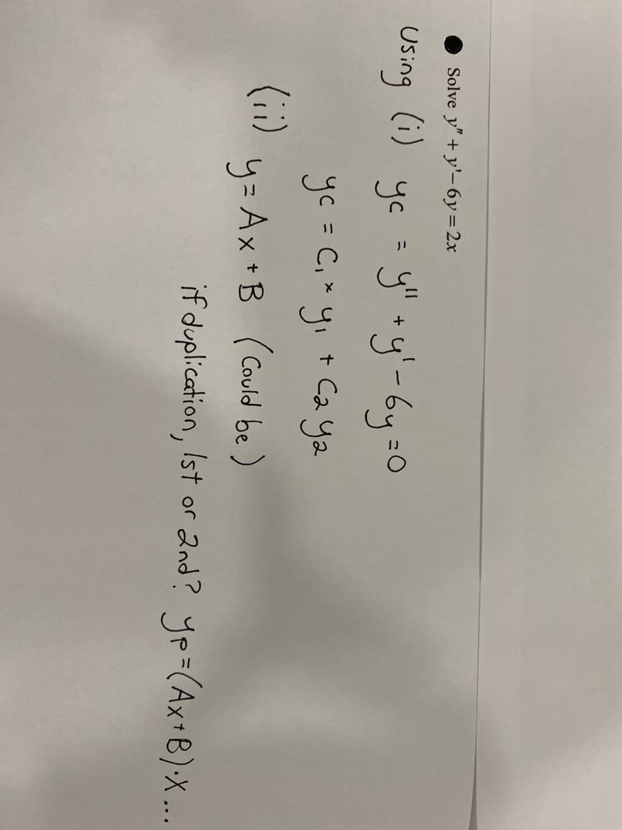 ## Solving the Differential Equation: \( y'' + y' - 6y = 2x \)

### Step-by-step Solution:

1. **Solve the homogeneous equation**:
   \[ y'' + y' - 6y = 0 \]

   Let's denote the complementary function as \( y_c \).

   Using (i):
   \[ y_c = y_{1} + y_{2} \]

   \[ y_c = C_{1}y_{1} + C_{2}y_{2} \]

2. **Find the particular solution**:

   Using (ii):
   \[ y = Ax + B \ \text{(could be)} \]

   _Evaluate if duplication, is it 1st Order or 2nd Order?_

   The particular solution \( y_p = (Ax + B)x \), and then proceed with the general solution.

### Detailed Explanation:

- **Graphs or Diagrams:**

  While no graphs or diagrams are present in the provided image, it is important when solving differential equations, especially when dealing with their graphical solutions, to:

  1. Plot the complementary functions \( y_1 \) and \( y_2 \).
  2. Plot the particular solution \( y_p \).
  3. Combine these to visualize the general solution and confirm the behavior of the differential equation.

In educational contexts, ensure to:

- Introduce the steps clearly when breaking down the problem.
- Encourage students to verify solutions by substituting back into the original equation.
- Ensure students are familiar with differentiation and integration techniques necessary to solve these equations.

### Note:

The process involves verifying if the trial solution \( y = Ax + B \) works by substituting it into the non-homogeneous equation. If it results in redundancy or simplification issues, adjust the form by multiplying by \( x \).

By following these guidelines, you can successfully approach and solve differential equations step by step.