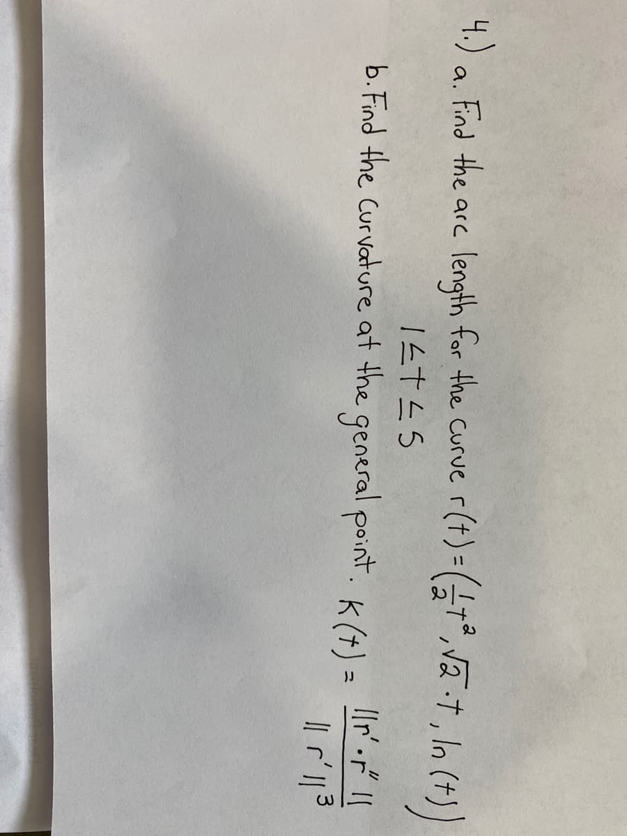 **Problem 4**

**a.** Find the arc length for the curve \( \mathbf{r}(t) = (\frac{t^2}{2}, \sqrt{2 \cdot t}, \ln(t)) \) for \( 1 \leq t \leq 5 \).

**b.** Find the curvature at the general point. The curvature \( K(t) \) is given by:
\[ K(t) = \frac{||\mathbf{r}'(t) \times \mathbf{r}''(t)||}{||\mathbf{r}'(t)||^3} \]

Note: The curve \( \mathbf{r}(t) \) is provided as a vector function with three components:
- The first component is \( \frac{t^2}{2} \)
- The second component is \( \sqrt{2 \cdot t} \)
- The third component is \( \ln(t) \)

To solve this problem, you need to:
1. Compute the derivatives \( \mathbf{r}'(t) \) and \( \mathbf{r}''(t) \)
2. Use the arc length formula:
\[ L = \int_{a}^{b} || \mathbf{r}'(t) || \, dt \]
3. Calculate the curvature \( K(t) \) using the provided formula.

This problem requires a solid understanding of vector calculus, specifically the concepts of arc length and curvature for vector-valued functions.