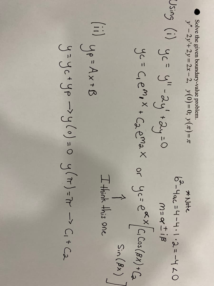 ## Boundary Value Problem

### Problem Statement
Solve the given boundary-value problem:
\[ y'' - 2y' + y = 2x - 2, \quad y(0) = 0, \quad y(\pi) = \pi \]

### Solution Steps

#### Step 1: Solve the Homogeneous Equation
Using the homogeneous part of the equation:
\[ y'' - 2y' + y = 0 \]

**Characteristic Equation:**
\[ yc = y'' - 2y' + y = 0 \]
\[ yc = C_1 e^{m_1 x} + C_2 e^{m_2 x} \]

**Finding the Roots:**
\[ b^2 - 4ac = 4 - 4 \]
\[ 0 = 4 - 4 = 0 \]

**Therefore:**
\[ m = \alpha \pm i\beta \]

\[ yc = e^{\alpha x} \left[ C_1 \cos (\beta x) + C_2 \sin (\beta x) \right] \]

**Note:** Since \( b^2 - 4ac = 0 \), we have a repeated root. The general solution to the homogeneous equation will then be:
\[ yc = (C_1 + C_2 x) e^{\alpha x} \]

#### Step 2: Solve the Non-Homogeneous Equation (Particular Solution)
\[ yp = Ax + B \]

#### Step 3: General Solution
Combine the homogeneous (complementary) and particular solutions:
\[ y = yc + yp \]

#### Step 4: Apply Boundary Conditions
\[ y(0) = 0 \]
\[ y(\pi) = \pi \]

From this, solve for constants \( C_1 \) and \( C_2 \).

**Graphical Representation (If Any):**
If there were any graphs or diagrams, they would typically illustrate the solutions, characteristics equations, or functions \( y \) as they behave under given boundary conditions. However, none are included in the provided page.

**Conclusion:**
The general method to solve the given boundary-value problem involves finding solutions to both the homogeneous and particular parts of the equation, then combining them appropriately to satisfy the provided boundary conditions.