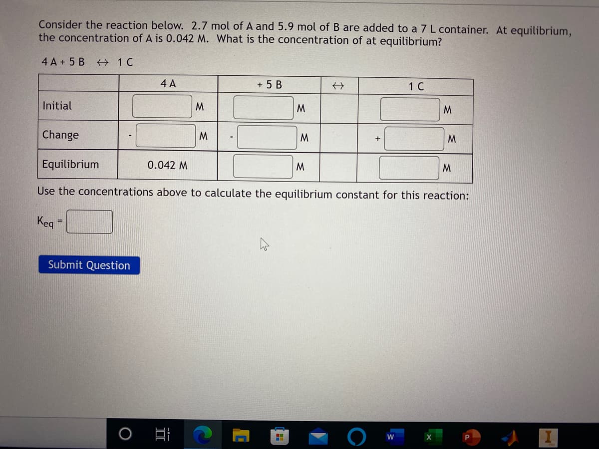 Consider the reaction below. 2.7 mol of A and 5.9 mol of B are added to a 7 L container. At equilibrium,
the concentration of A is 0.042 M. What is the concentration of at equilibrium?
4 A + 5 B
4 A
+ 5 B
1 C
Initial
M
M.
Change
M
M.
M
Equilibrium
0.042 M
M.
M.
Use the concentrations above to calculate the equilibrium constant for this reaction:
Keq
=D
Submit Question
