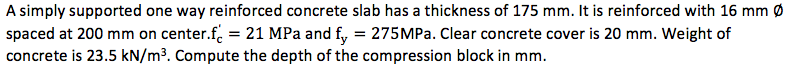 A simply supported one way reinforced concrete slab has a thickness of 175 mm. It is reinforced with 16 mm Ø
spaced at 200 mm on center.f. = 21 MPa and f, = 275MP.. Clear concrete cover is 20 mm. Weight of
concrete is 23.5 kN/m³. Compute the depth of the compression block in mm.
