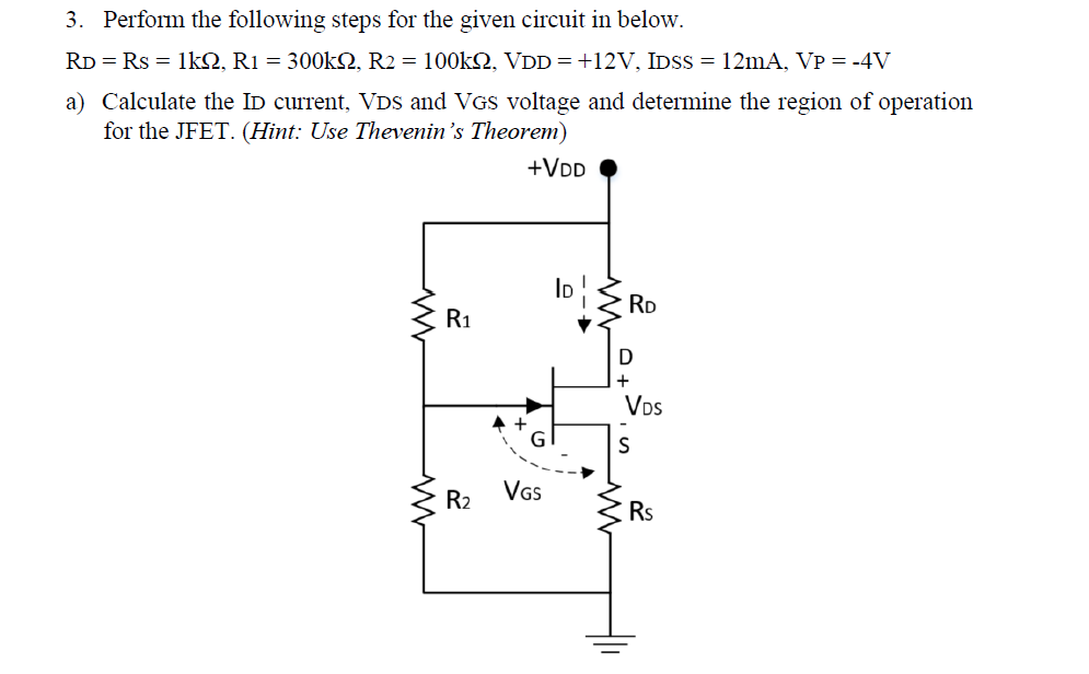 3. Perform the following steps for the given circuit in below.
RD = Rs = 1kQ, R1 = 300KN, R2 = 100KSQ, VDD=+12V, IDSS = 12mA, VP = -4V
a) Calculate the ID current, VDS and VGS voltage and determine the region of operation
for the JFET. (Hint: Use Thevenin's Theorem)
+VDD
RD
R1
+
Vos
GI
VGs
R2
Rs
