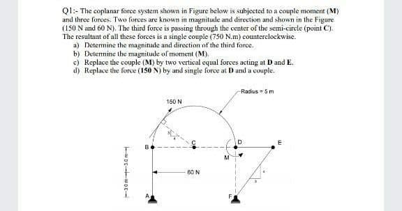 Ql:- The coplanar force system shown in Figure below is subjected to a couple moment (M)
and three forces. Two forces are known in magnitude and direction and shown in the Figure
(1S0 N and 60 N). The third force is passing through the center of the semi-circle (point C).
The resultant of all these forces is a single couple (750 N.m) counterclockwise.
a) Determine the magnitude and direction of the third force.
b) Detennine the magnitude of moment (M).
c) Replace the couple (M) by two vertical equal forces acting at D and E.
d) Replace the force (150 N) by and single force at D and a couple.
Radius - 5 m
150 N
B0 N
-30m 30 m
