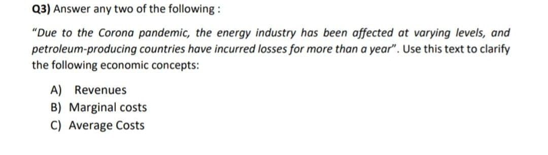 Q3) Answer any two of the following:
"Due to the Corona pandemic, the energy industry has been affected at varying levels, and
petroleum-producing countries have incurred losses for more than a year". Use this text to clarify
the following economic concepts:
A) Revenues
B) Marginal costs
C) Average Costs
