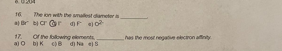 e. 0.204
16.
The ion with the smallest diameter is
a) Br b) CI C) -
d) F e) O2-
Of the following elements,
b) К с) В d) Na e) S
17.
has the most negative electron affinity.
