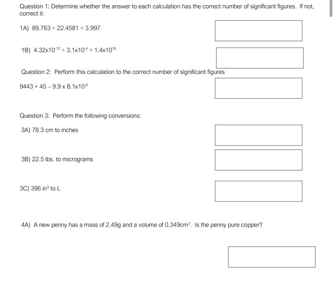 Question 1: Determine whether the answer to each calculation has the correct number of significant figures. If not,
correct it:
1A) 89.763 + 22.4581 = 3.997
1B) 4.32x1012 ÷ 3.1x104 = 1.4x1016
Question 2: Perform this calculation to the correct number of significant figures
9443 + 45 – 9.9 x 8.1x106
Question 3: Perform the following conversions:
3A) 78.3 cm to inches
3B) 22.5 lbs. to micrograms
3C) 396 in to L
4A) A new penny has a mass of 2.49g and a volume of 0.349cm³. Is the penny pure copper?
