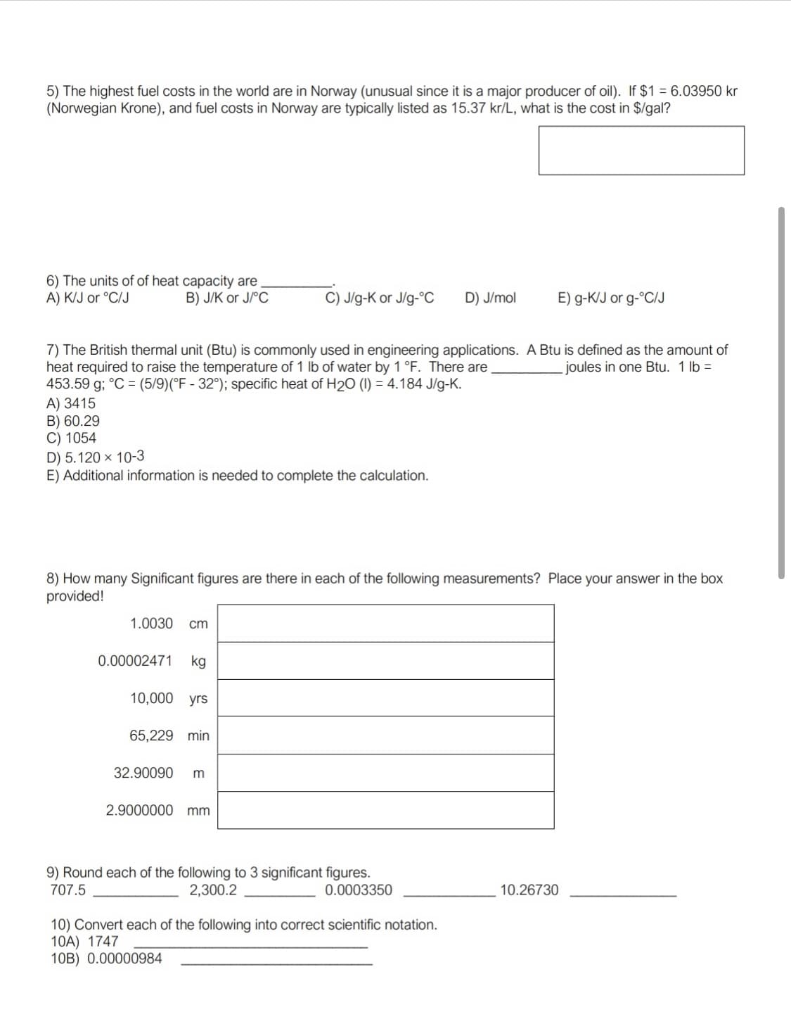 ---

### Educational Exercise: Fuels, Heat Capacity, and Significant Figures

#### 5. Fuel Costs Conversion

The highest fuel costs in the world are in Norway, which is unusual since it is a major producer of oil. If $1 = 6.03950 kr (Norwegian Krone), and fuel costs in Norway are typically listed as 15.37 kr/L, what is the cost in $/gal?

> **Calculation Box:**

#### 6. Units of Heat Capacity

The units of heat capacity are __________.

- A) KJ or °C/J
- B) J/K or J/°C
- C) J/g-K or J/g-°C
- D) J/mol
- E) g-KJ or g-°C/J

#### 7. British Thermal Unit (Btu) Conversion

The British thermal unit (Btu) is commonly used in engineering applications. A Btu is defined as the amount of heat required to raise the temperature of 1 lb of water by 1°F. There are __________ joules in one Btu. 

1 lb = 453.59 g;
°C = (5/9)(°F - 32);
Specific heat of H2O (l) = 4.184 J/g-K.

- A) 3415
- B) 60.29
- C) 1054
- D) 5.120 x 10^-3
- E) Additional information is needed to complete the calculation.

#### 8. Significant Figures

How many significant figures are there in each of the following measurements? Place your answer in the box provided!

1. **1.0030 cm**
2. **0.00002471 kg**
3. **10,000 yrs**
4. **65,229 min**
5. **32.90090 m**
6. **2.900000 mm**

> **Significant Figures Box:**

#### 9. Rounding to Significant Figures

Round each of the following to three significant figures.

- 707.5 __________
- 2,300.2 __________
- 0.0003350 __________
- 10.26730 __________

#### 10. Scientific Notation Conversion

Convert each of the following into correct scientific notation.

10A) 1747 __________
10B) 0.00000984 __________

---

This section helps students