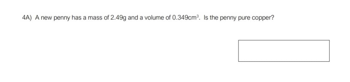 **Question 4A:** 
A new penny has a mass of 2.49 g and a volume of 0.349 cm³. Is the penny pure copper?

*Explanation:*
To determine if the penny is made of pure copper, you need to calculate its density and compare it to the known density of pure copper. The formula for density is:
\[ \text{Density} = \frac{\text{Mass}}{\text{Volume}} \]

Given:
- Mass of the penny = 2.49 g
- Volume of the penny = 0.349 cm³

Using the formula:
\[ \text{Density of the penny} = \frac{2.49 \, \text{g}}{0.349 \, \text{cm}^3} \]

Calculate the density and compare it to the density of pure copper (which is 8.96 g/cm³) to determine if the penny is made of pure copper.