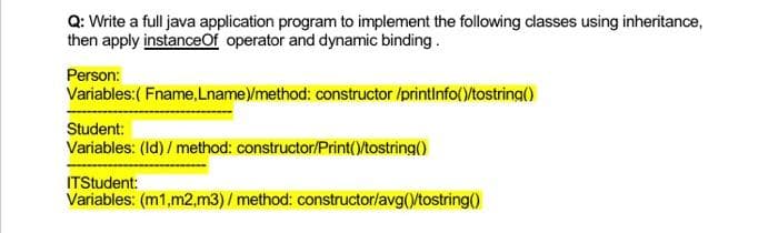 Q: Write a full java application program to implement the following classes using inheritance,
then apply instanceOf operator and dynamic binding.
Person:
Variables:( Fname, Lname)/method: constructor /printinfo()/tostring()
Student:
Variables: (Id) / method: constructor/Print()/tostring()
ITStudent:
Variables: (m1,m2,m3) / method: constructor/avg()/tostring()
