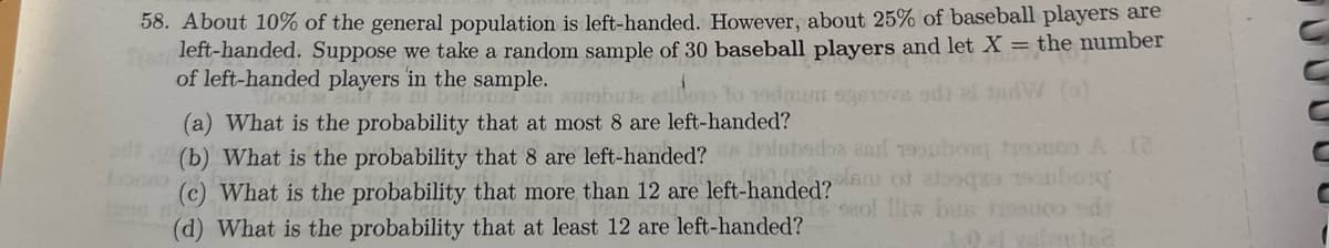 58. About 10% of the general population is left-handed. However, about 25% of baseball players are
(an
left-handed. Suppose we take a random sample of 30 baseball players and let X = the number
of left-handed players in the sample.
Moodbacint to
ixen
ballots SIA Surobuta etibors to 19dau operova ada al tedW
(a) What is the probability that at most 8 are left-handed?
(b) What is the probability that 8 are left-handed? Inlubsdba aad uhou trom A 12
plan of aloqa bosq
(c) What is the probability that more than 12 are left-handed?
(d) What is the probability that at least 12 are left-handed?
le seol lliw bins fisco ed
3.0f vartea
10000
C