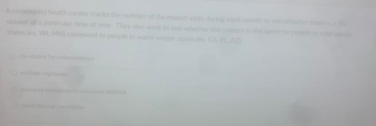 A community health center tracks the number of flu-related visits during each month to see whether there is a 'flu
season' at a particular time of year. They also want to test whether this pattern is the same for people in cold-winter
states (ex. WI, MN) compared to people in warm-winter states (ex. CA, FL, AZ).
O chi-square for independence
O multiple regression
Otwo-way independent-measures ANOVA
O point-biserial correlation